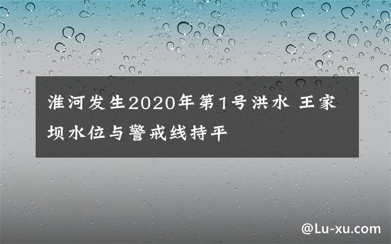 淮河发生2020年第1号洪水 王家坝水位与警戒线持平