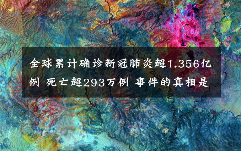 全球累计确诊新冠肺炎超1.356亿例 死亡超293万例 事件的真相是什么？