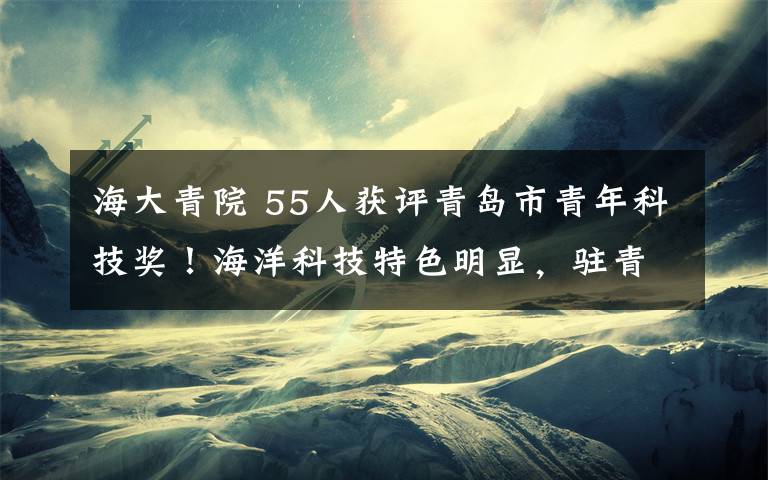 海大青院 55人获评青岛市青年科技奖！海洋科技特色明显，驻青高校院所表现突出