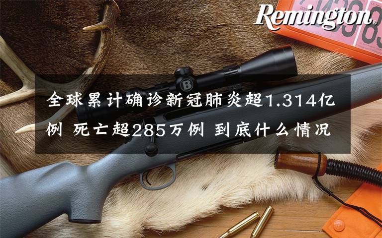 全球累计确诊新冠肺炎超1.314亿例 死亡超285万例 到底什么情况呢？