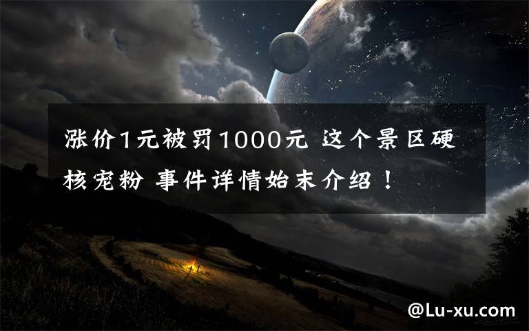 涨价1元被罚1000元 这个景区硬核宠粉 事件详情始末介绍！