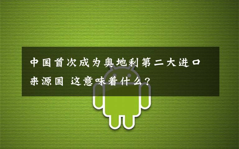 中国首次成为奥地利第二大进口来源国 这意味着什么?