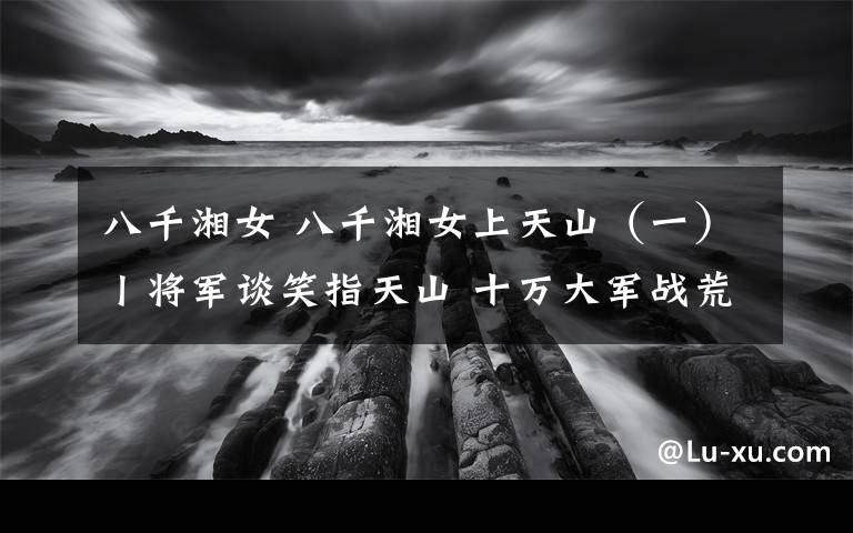 八千湘女 八千湘女上天山（一）丨将军谈笑指天山 十万大军战荒原