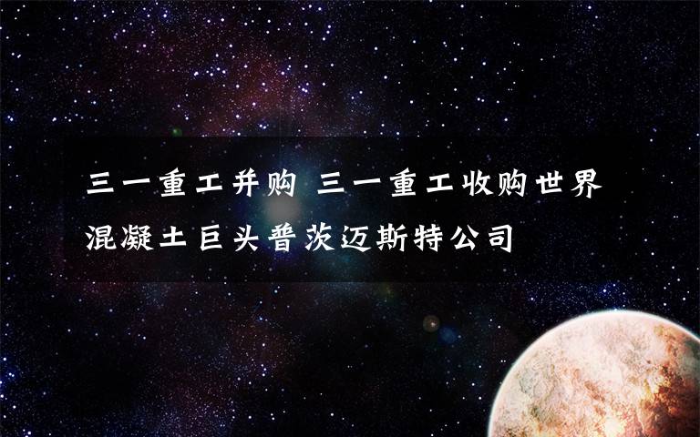 三一重工并购 三一重工收购世界混凝土巨头普茨迈斯特公司