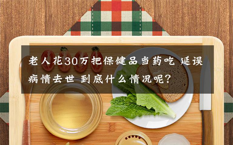 老人花30万把保健品当药吃 延误病情去世 到底什么情况呢？