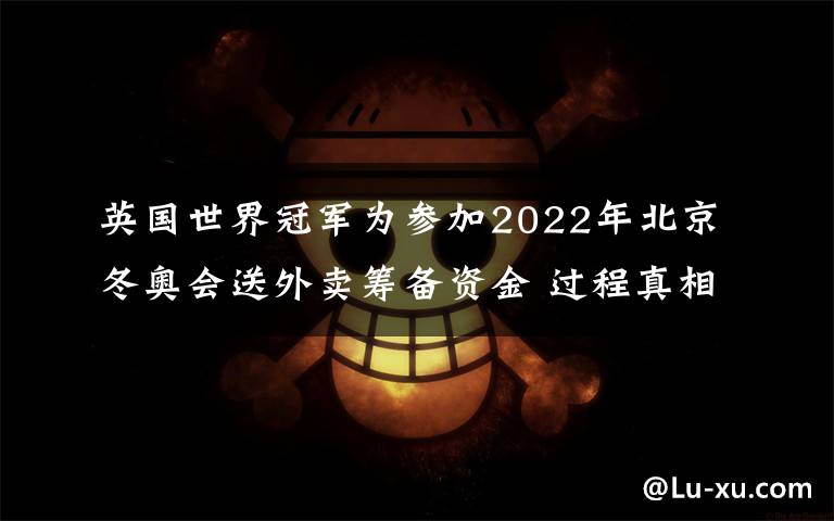 英国世界冠军为参加2022年北京冬奥会送外卖筹备资金 过程真相详细揭秘！