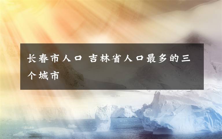 长春市人口 吉林省人口最多的三个城市