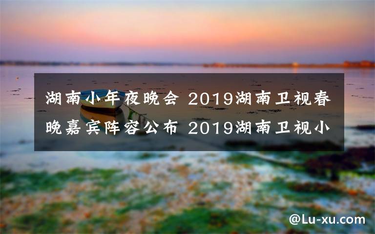 湖南小年夜晚会 2019湖南卫视春晚嘉宾阵容公布 2019湖南卫视小年夜春晚直播地址