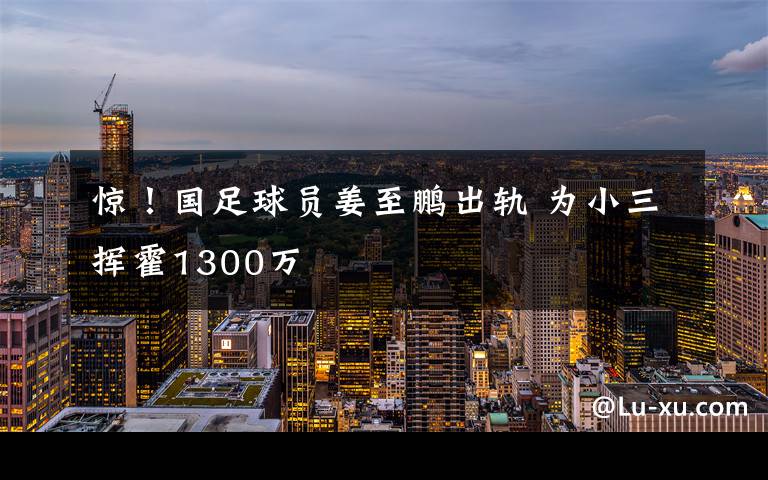 惊！国足球员姜至鹏出轨 为小三挥霍1300万