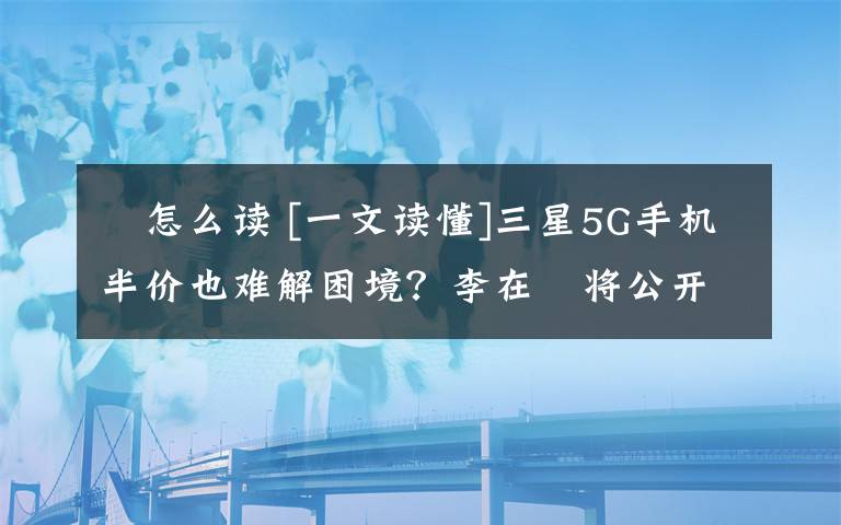 镕怎么读 [一文读懂]三星5G手机半价也难解困境？李在镕将公开道歉说了什么？