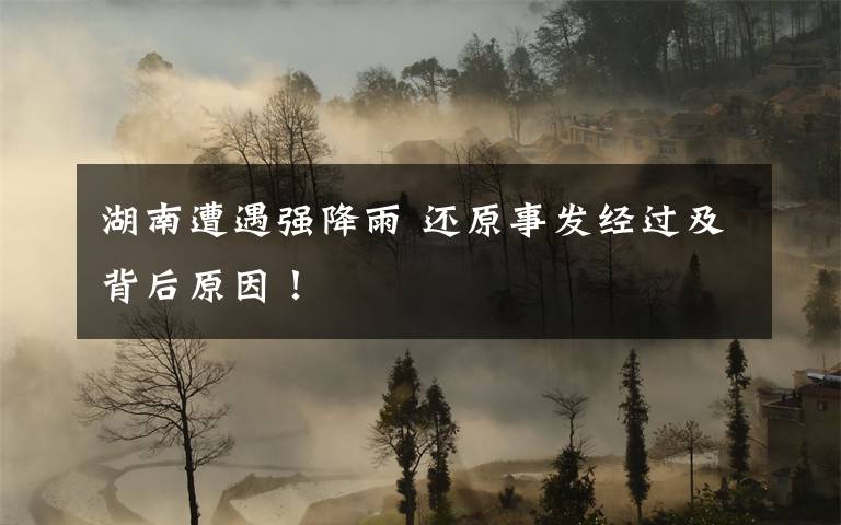 湖南遭遇强降雨 还原事发经过及背后原因！