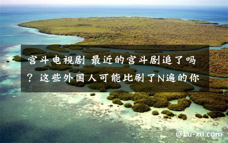 宫斗电视剧 最近的宫斗剧追了吗？这些外国人可能比刷了N遍的你还痴迷