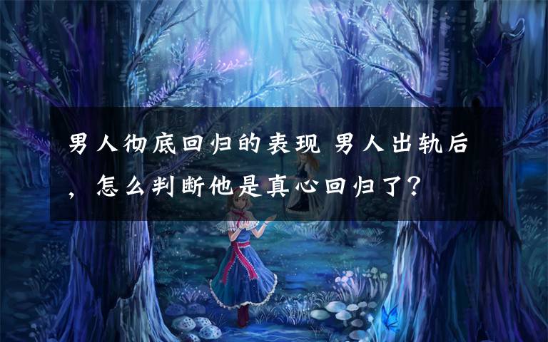 男人彻底回归的表现 男人出轨后，怎么判断他是真心回归了？