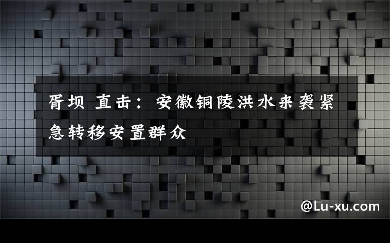 胥坝 直击：安徽铜陵洪水来袭紧急转移安置群众