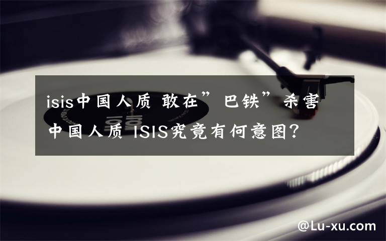 isis中国人质 敢在”巴铁”杀害中国人质 ISIS究竟有何意图？