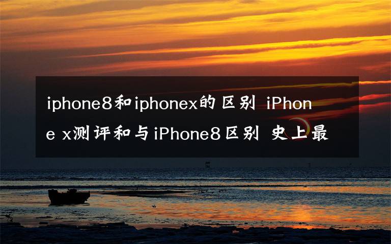 iphone8和iphonex的区别 iPhone x测评和与iPhone8区别 史上最贵苹果手机iPhonex值不值得买