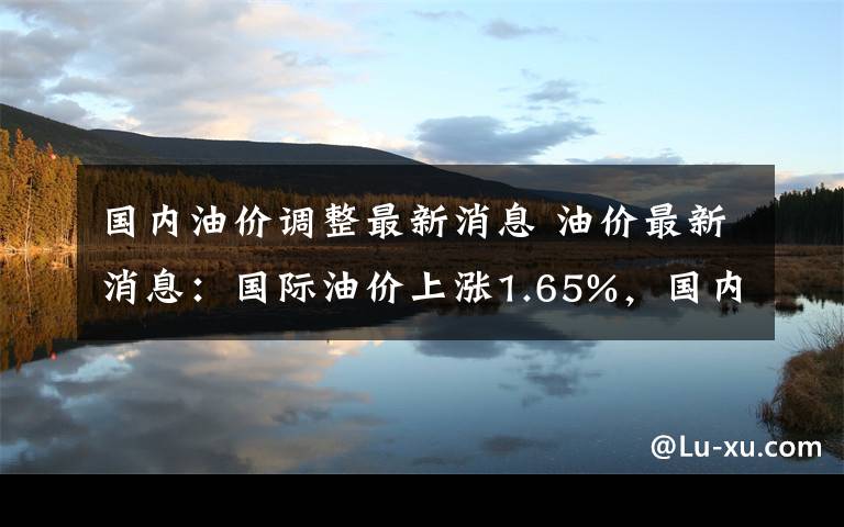 国内油价调整最新消息 油价最新消息：国际油价上涨1.65%，国内油价上调