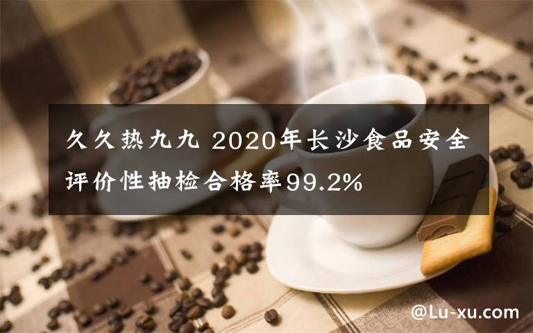 久久热九九 2020年长沙食品安全评价性抽检合格率99.2%