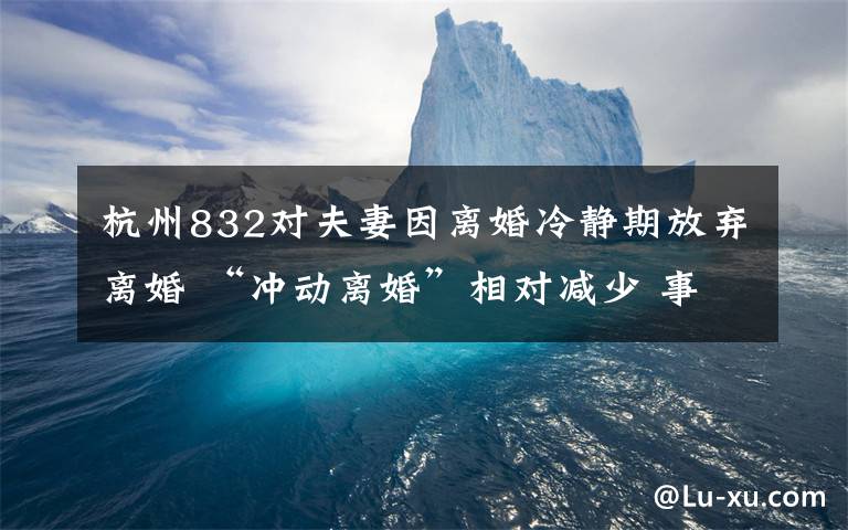 杭州832对夫妻因离婚冷静期放弃离婚 “冲动离婚”相对减少 事件详情始末介绍！