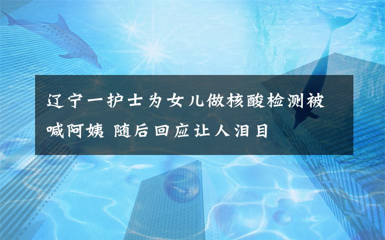 辽宁一护士为女儿做核酸检测被喊阿姨 随后回应让人泪目