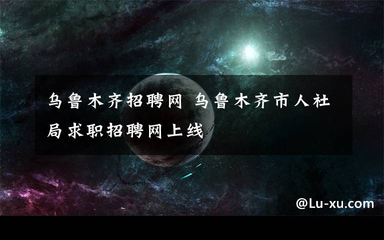 乌鲁木齐招聘网 乌鲁木齐市人社局求职招聘网上线