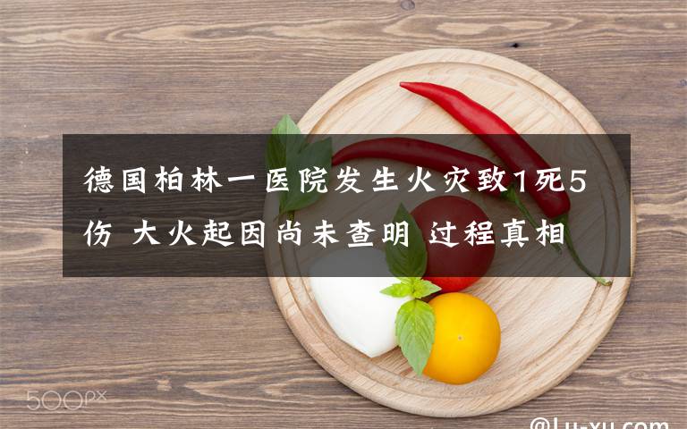 德国柏林一医院发生火灾致1死5伤 大火起因尚未查明 过程真相详细揭秘！