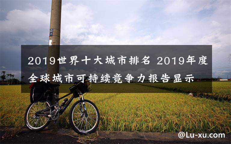 2019世界十大城市排名 2019年度全球城市可持续竞争力报告显示部分中国城市可持续竞争力迅速提升