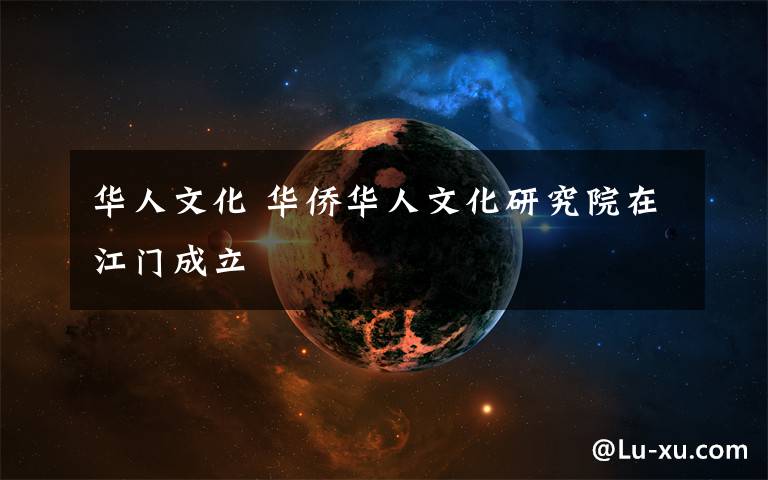 华人文化 华侨华人文化研究院在江门成立