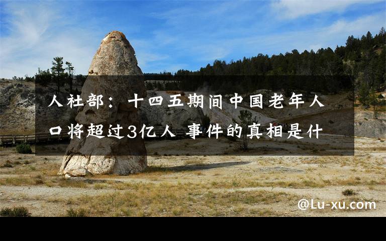 人社部：十四五期间中国老年人口将超过3亿人 事件的真相是什么？