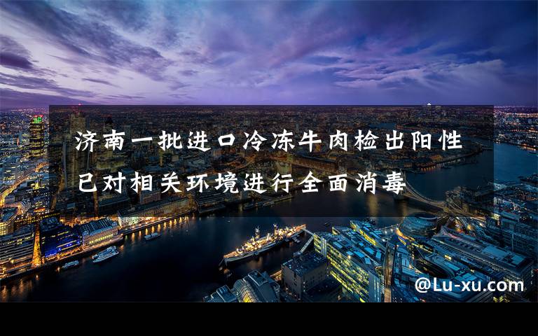  济南一批进口冷冻牛肉检出阳性 已对相关环境进行全面消毒