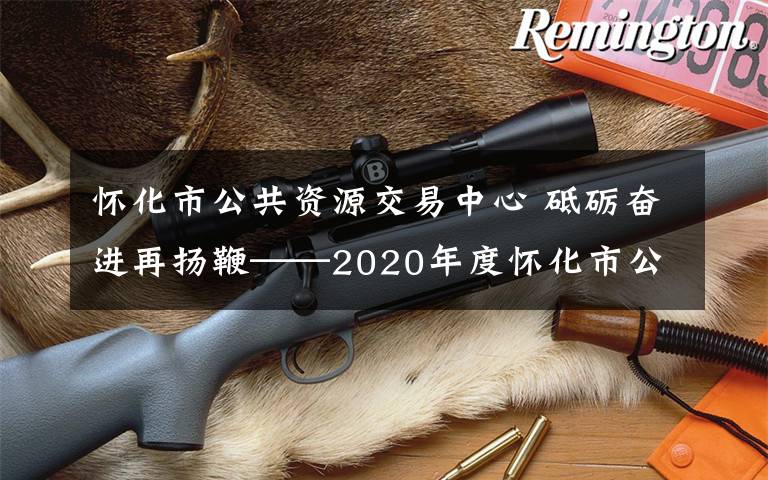 怀化市公共资源交易中心 砥砺奋进再扬鞭——2020年度怀化市公共资源交易工作回眸