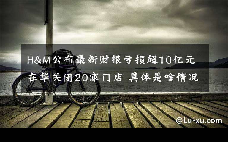 H&M公布最新财报亏损超10亿元 在华关闭20家门店 具体是啥情况?