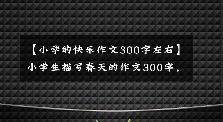 【小学的快乐作文300字左右】小学生描写春天的作文300字，必须帮助孩子收藏