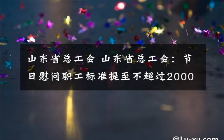 山东省总工会 山东省总工会：节日慰问职工标准提至不超过2000元