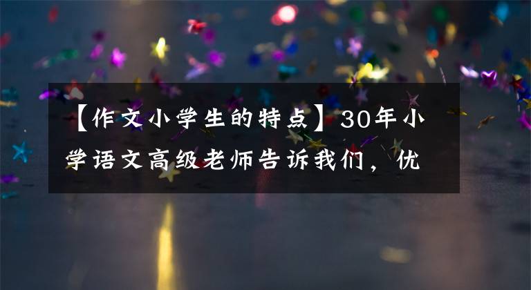 【作文小学生的特点】30年小学语文高级老师告诉我们，优秀的小学生作文具有这种特点。