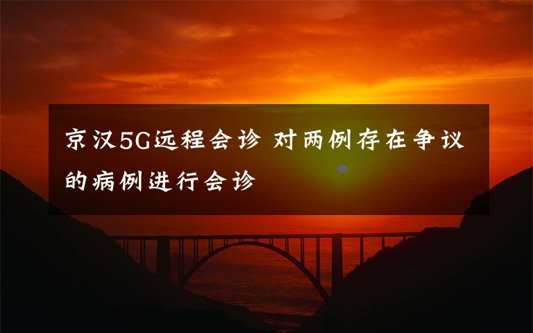 京汉5G远程会诊 对两例存在争议的病例进行会诊