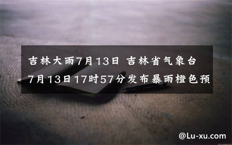 吉林大雨7月13日 吉林省气象台7月13日17时57分发布暴雨橙色预警