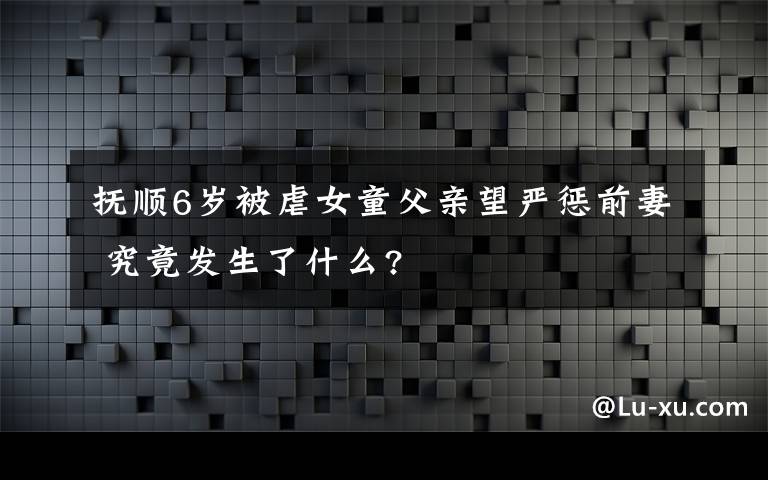 抚顺6岁被虐女童父亲望严惩前妻 究竟发生了什么?