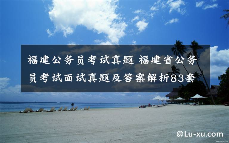 福建公务员考试真题 福建省公务员考试面试真题及答案解析83套