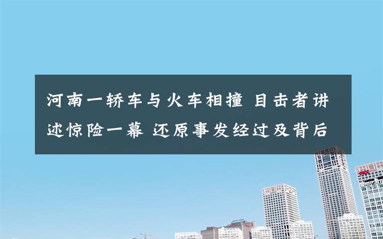 河南一轿车与火车相撞 目击者讲述惊险一幕 还原事发经过及背后原因！