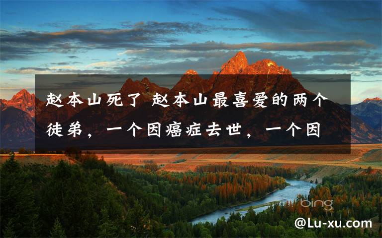 赵本山死了 赵本山最喜爱的两个徒弟，一个因癌症去世，一个因逃55元高速费被撞死