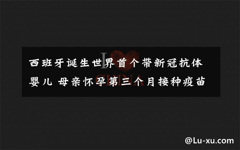 西班牙诞生世界首个带新冠抗体婴儿 母亲怀孕第三个月接种疫苗 事情的详情始末是怎么样了！