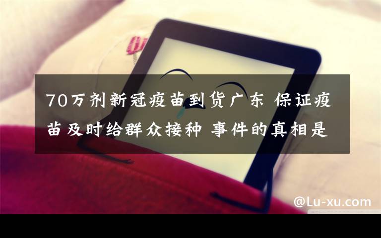 70万剂新冠疫苗到货广东 保证疫苗及时给群众接种 事件的真相是什么？