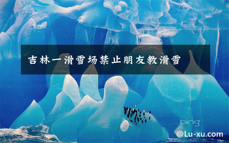 吉林一滑雪场禁止朋友教滑雪