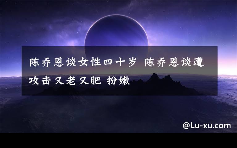 陈乔恩谈女性四十岁 陈乔恩谈遭攻击又老又肥 扮嫩