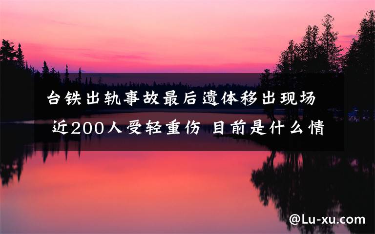 台铁出轨事故最后遗体移出现场 近200人受轻重伤 目前是什么情况？