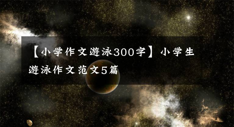 【小学作文游泳300字】小学生游泳作文范文5篇