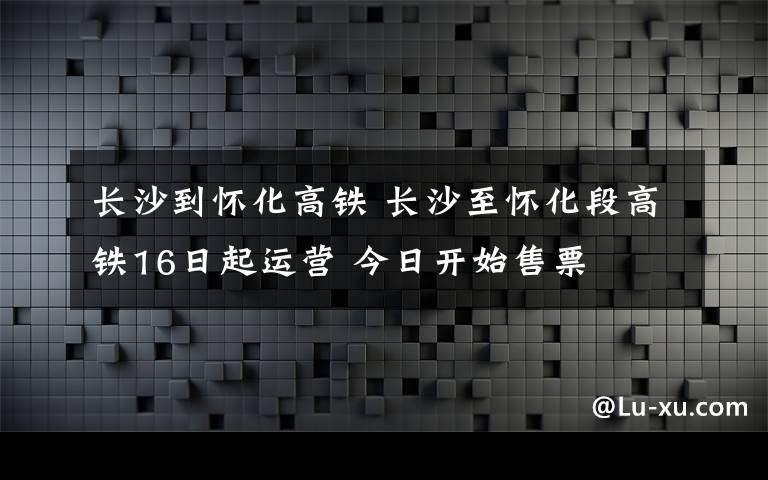 长沙到怀化高铁 长沙至怀化段高铁16日起运营 今日开始售票