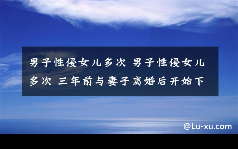 男子性侵女儿多次 男子性侵女儿多次 三年前与妻子离婚后开始下黑手手段残忍变态