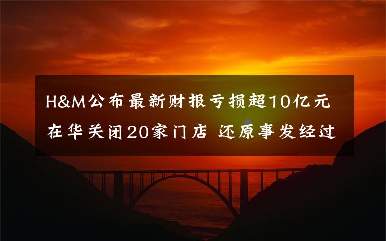 H&M公布最新财报亏损超10亿元 在华关闭20家门店 还原事发经过及背后原因！